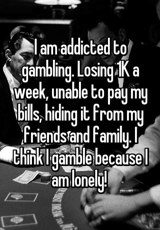 I am addicted to gambling. Losing 1K a week, unable to pay my bills, hiding it from my friends and family. I think I gamble because I am lonely! 