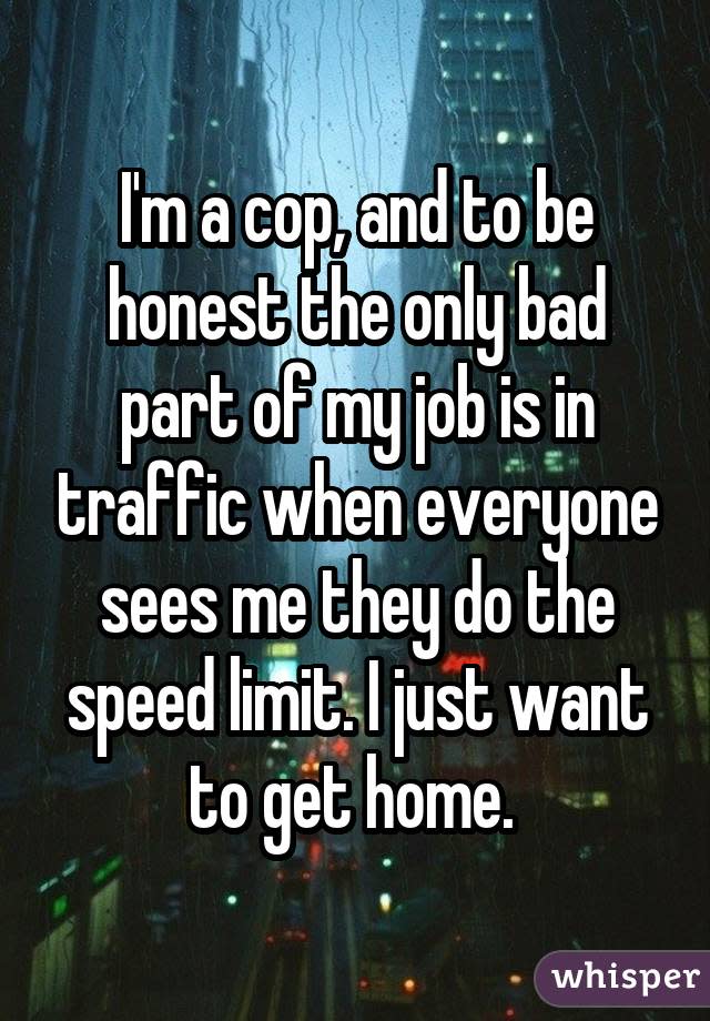 I'm a cop, and to be honest the only bad part of my job is in traffic when everyone sees me they do the speed limit. I just want to get home. 