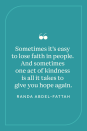 <p>Australian author Randa Abdel-Fattah wrote, "Sometimes it's easy to lose faith in people. And sometimes one act of kindness is all it takes to give you hope again," in her book <a href="https://www.amazon.com/Does-Head-Look-Big-This/dp/043992233X/ref=sr_1_1?crid=94LJEDZKUKZO&keywords=Does+My+Head+Look+Big+in+This%3F&qid=1659035554&s=books&sprefix=does+my+head+look+big+in+this+%2Cstripbooks%2C87&sr=1-1&tag=syn-yahoo-20&ascsubtag=%5Bartid%7C10072.g.40742088%5Bsrc%7Cyahoo-us" rel="nofollow noopener" target="_blank" data-ylk="slk:Does My Head Look Big in This?" class="link "><em>Does My Head Look Big in This?</em></a></p>