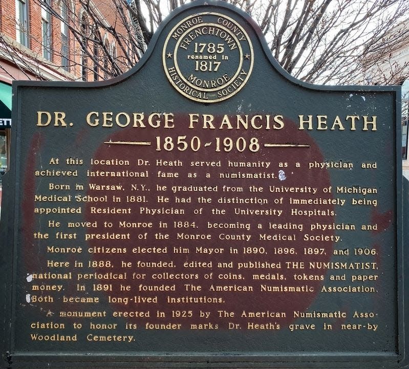 This photo shows the marker for Dr. George Francis Heath erected by the Monroe County Historical Society and located in front of his doctor’s office, which was at 312 E. Front St. in Monroe. Born in Warsaw, N.Y., and educated at the University of Michigan Medical School, Heath moved to Monroe in 1884 and served as the first president of the Monroe County Medical Society. In addition to starting the American Numismatic Society, Heath was a four-time mayor of Monroe.