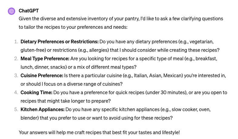 "ChatGPT: 

Given the diverse and extensive inventory of your pantry, I'd like to ask a few clarifying questions to tailor the recipes to your preferences and needs:

﻿﻿﻿1. Dietary Preferences or Restrictions: Do you have any dietary preferences (e.g., vegetarian, gluten-free) or restrictions (e.g., allergies) that I should consider while creating these recipes?
﻿﻿﻿2. Meal Type Preference: Are you looking for recipes for a specific type of meal (e.g., breakfast, lunch, dinner, snacks) or a mix of different meal types?
﻿﻿﻿3. Cuisine Preference: Is there a particular cuisine (e.g., Italian, Asian, Mexican) you're interested in, or should I focus on a diverse range of cuisines?
﻿﻿﻿4. Cooking Time: Do you have a preference for quick recipes (under 30 minutes), or are you open tc recipes that might take longer to prepare?
﻿﻿﻿5. Kitchen Appliances: Do you have any specific kitchen appliances (e.g., slow cooker, oven, blender) that you prefer to use or want to avoid using for these recipes. 
Your answers will help me craft recipes that best fit your tastes and lifestyle!"