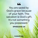 <p>"You are saved by God’s grace because of your faith. This salvation is God’s gift. It’s not something you possessed."</p><p>RELATED: <a href="https://www.womansday.com/life/inspirational-stories/g27654150/bible-verses-about-hope/" rel="nofollow noopener" target="_blank" data-ylk="slk:25 Bible Verses About Hope in Hard Times;elm:context_link;itc:0;sec:content-canvas" class="link "><strong>25 Bible Verses About Hope in Hard Times</strong></a></p>