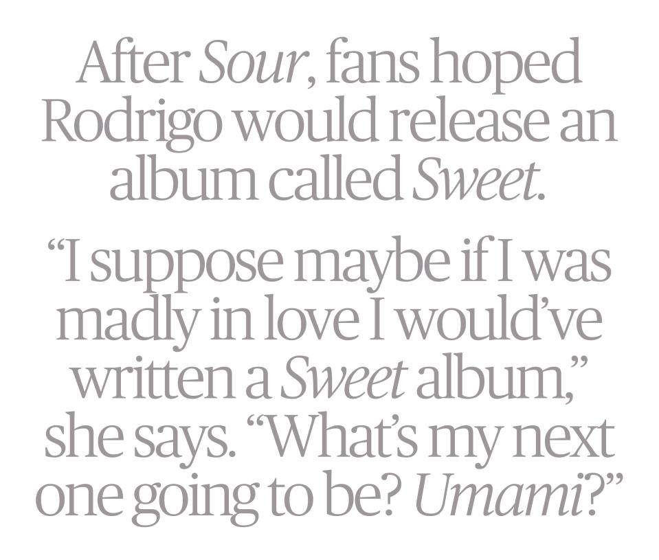 Image of words in gray type: After Sour, fans hoped Rodrigo would release an album called Sweet. "I suppose maybe if I was madly in love I would've written a Sweet album," she says. "What's my next one going to be? Umami?"