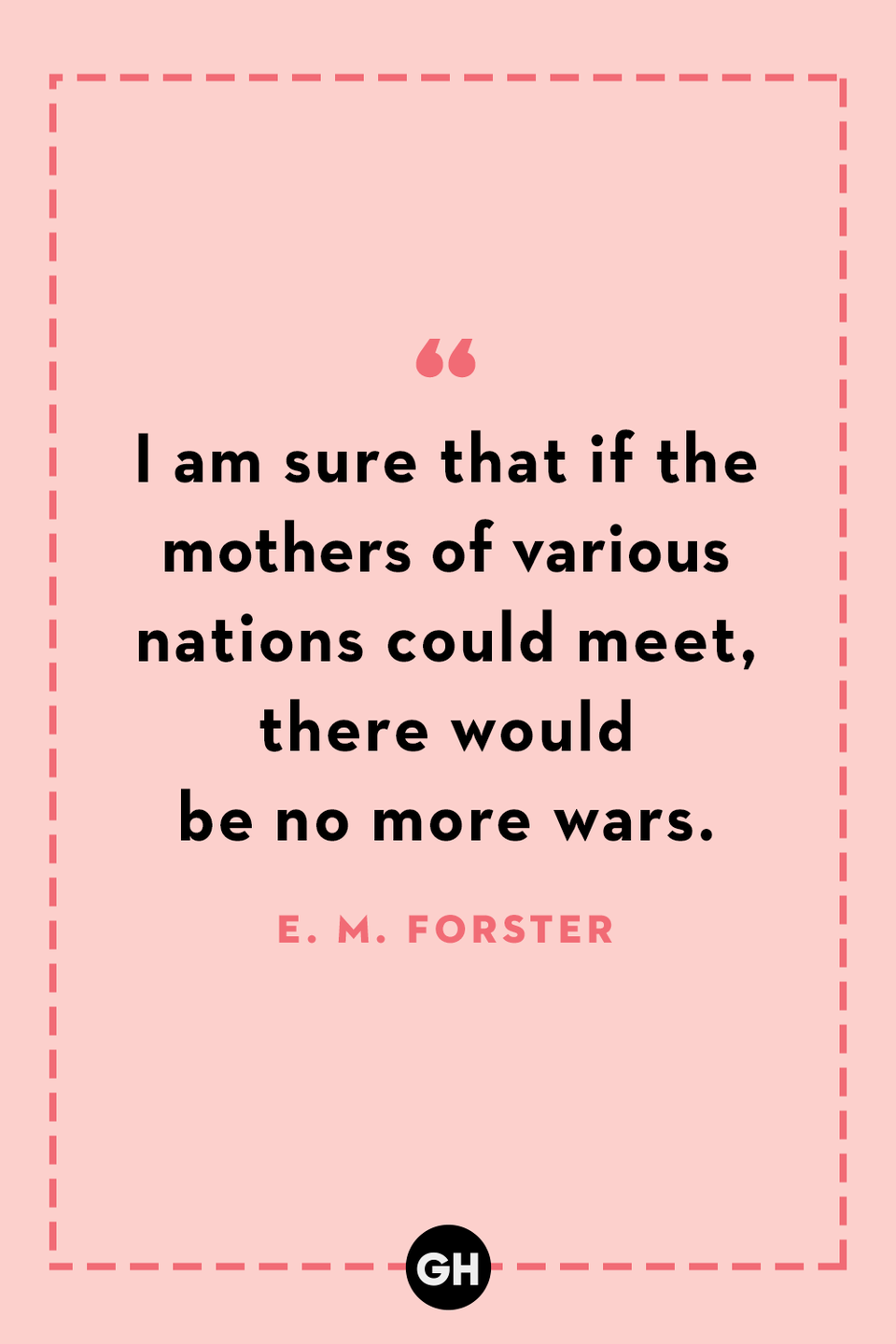 <p>I am sure that if the mothers of various nations could meet, there would be no more wars.</p>