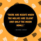 <p>9. "There are nights when the wolves are silent and only the moon howls." –George Carlin</p> <p>10. "'Tis the night—the night of the grave's delight, and the warlocks are at their play; Ye think that without the wild winds shout, but no, it is they—it is they." –Cleveland Coxe</p> <p>11. "Halloween wraps fear in innocence, as though it were a slightly sour sweet. Let terror, then, be turned into a treat…" –Nicholas Gordon</p> <p>12. "On Halloween, witches come true; wild ghosts escape from dreams. Each monster dances in the park." –Nick Gordon</p> <p>13. "The farther we've gotten from the magic and mystery of our past, the more we've come to need Halloween." –Paula Guran</p> <p>14. "If human beings had genuine courage, they'd wear their costumes every day of the year, not just on Halloween." –Douglas Coupland</p> <p>15. "Shadows of a thousand years rise again unseen. Voices whisper in the trees, 'Tonight is Halloween!'" –Dexter Kozen</p> <p>16. "The world turned upside down—in a good way—for one black velvet night." –Karen Fortunati</p>