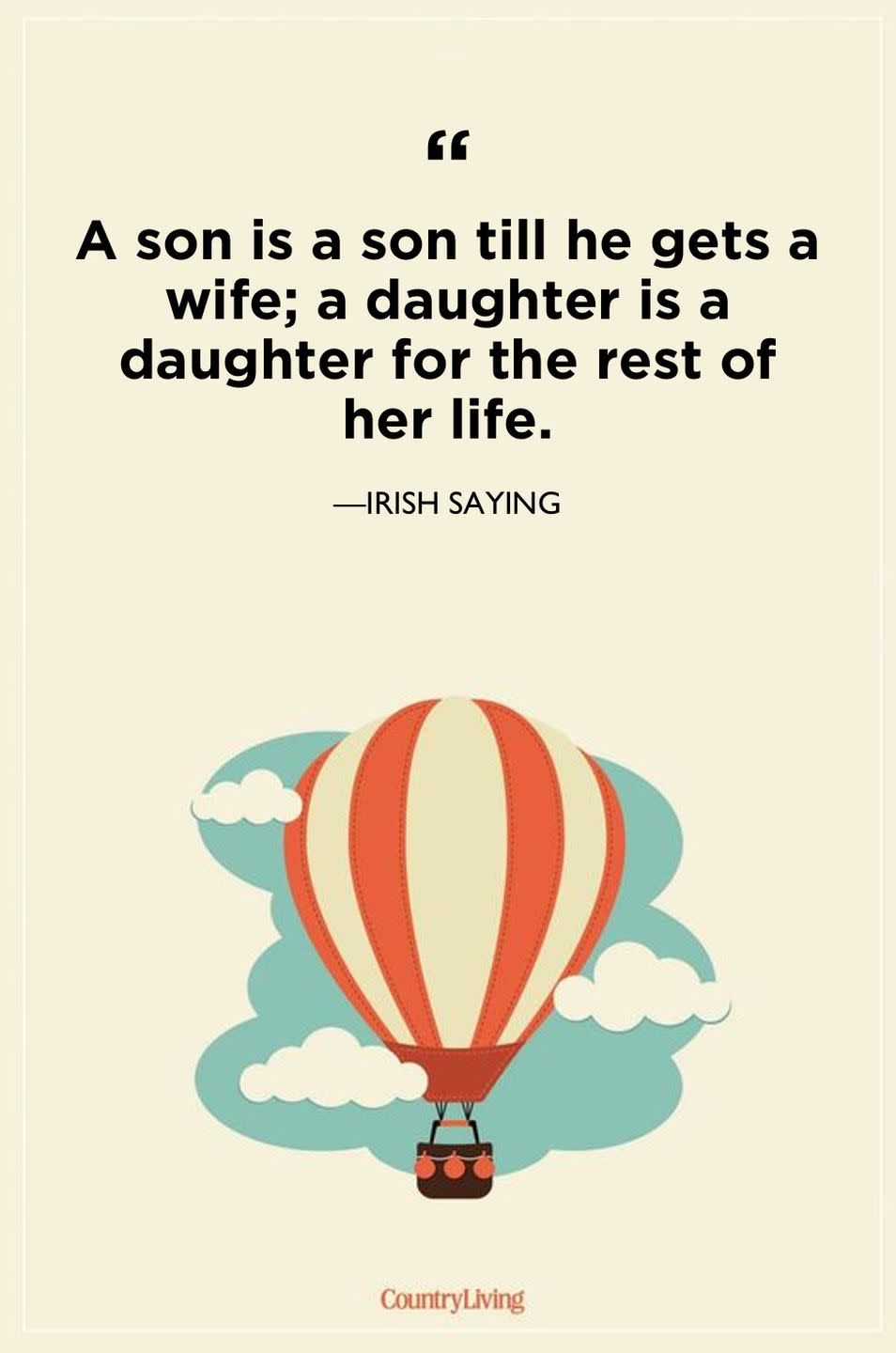 <p>"A son is a son till he gets a wife; a daughter is a daughter for the rest of her life."</p>