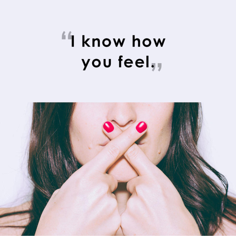 <p>"Saying 'I know how you feel' when he or she really does not may sound like they're trying to be helpful, yet confusing sympathy and empathy can become a challenging dynamic when going through tough times. A better response from a partner would be active listening in order to learn how you are feeling, so he or she can respond accordingly." <em>-<a rel="nofollow noopener" href="https://youtu.be/gvNi0UmTlfE" target="_blank" data-ylk="slk:Wendy L. Patrick;elm:context_link;itc:0;sec:content-canvas" class="link ">Wendy L. Patrick</a>, J.D., Ph.D., behavioral expert and author of </em><span>Red Flags</span></p>