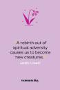 <p>“A rebirth out of spiritual adversity causes us to become new creatures.” — James E. Faust</p><p><strong>Related</strong>: <a href="https://www.womansday.com/life/g25990864/easter-bible-verses/" rel="nofollow noopener" target="_blank" data-ylk="slk:27 Easter Bible Verses That Will Remind You of the Holiday's True Meaning;elm:context_link;itc:0;sec:content-canvas" class="link ">27 Easter Bible Verses That Will Remind You of the Holiday's True Meaning</a></p>