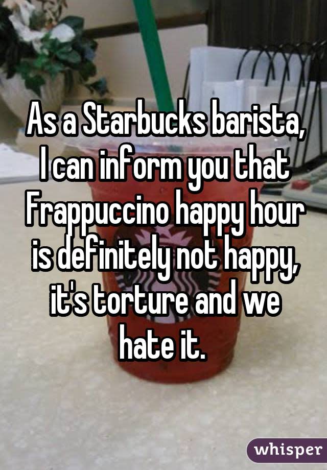 As a Starbucks barista, I can inform you that Frappuccino happy hour is definitely not happy, it's torture and we hate it. 