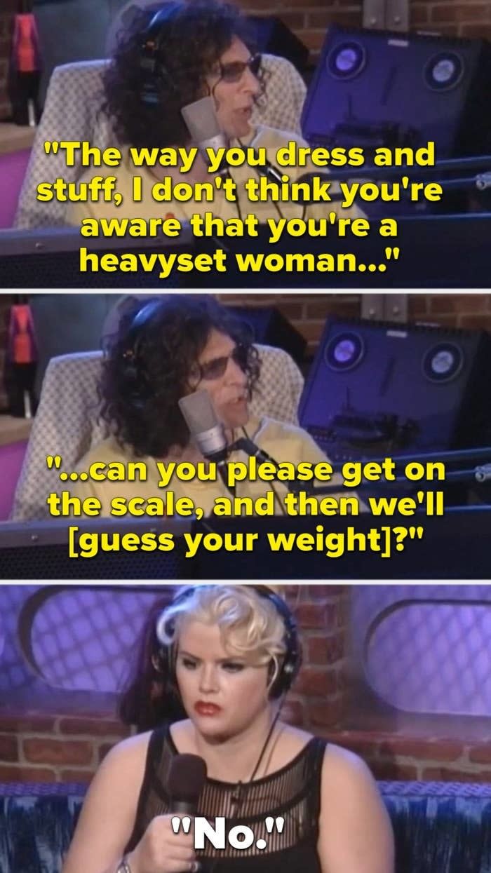 Howard tells Anna, "The way you dress and stuff, I don't think you're aware that you're a heavyset woman; can you please get on the scale, and then we'll guess your weight?" and she replies, "No"