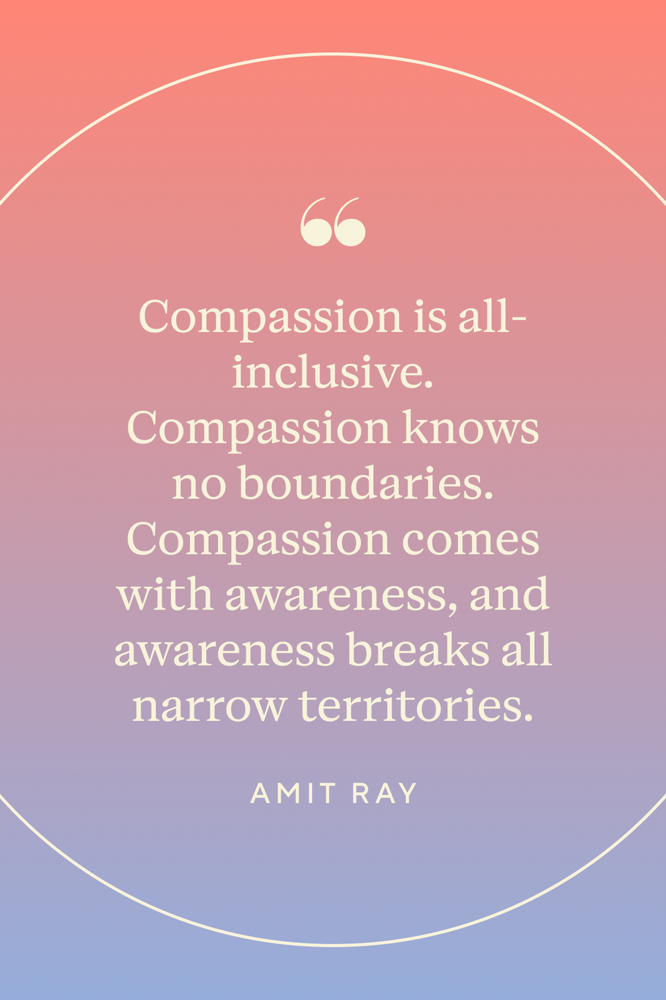 <p>Ray wrote: "Compassion is all-inclusive. Compassion knows no boundaries. Compassion comes with awareness, and awareness breaks all narrow territories," in <em><a href="https://www.amazon.com/Nonviolence-Transforming-Power-Amit-Ray/dp/9382123237?tag=syn-yahoo-20&ascsubtag=%5Bartid%7C10072.g.40772066%5Bsrc%7Cyahoo-us" rel="nofollow noopener" target="_blank" data-ylk="slk:Nonviolence: The Transforming Power" class="link ">Nonviolence: The Transforming Power</a>.</em></p>