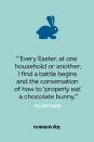 <p>“Every Easter, at one household or another, I find a battle begins and the conversation of how to 'properly eat' a chocolate bunny.” — Hilary Farr</p>