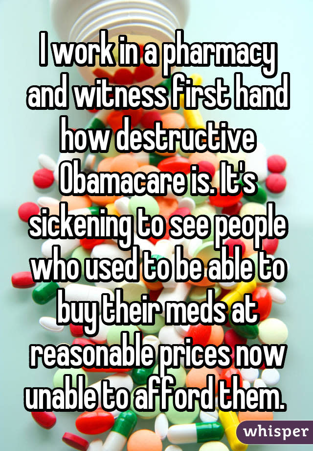 I work in a pharmacy and witness first hand how destructive Obamacare is. It's sickening to see people who used to be able to buy their meds at reasonable prices now unable to afford them. 