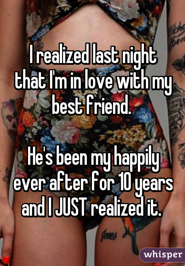 I realized last night that I'm in love with my best friend. He's been my happily ever after for 10 years and I JUST realized it.