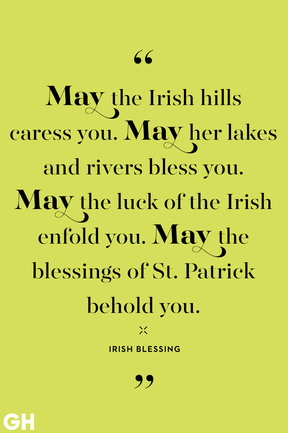 <p>May the Irish hills caress you. May her lakes and rivers bless you. May the luck of the Irish enfold you. May the blessings of St. Patrick behold you.</p>