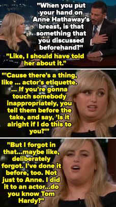 Rebel Wilson once told Jimmy Kimmel that she touched Anne Hathaway's boobs without her consent while filming The Hustle, to the laughter of Jimmy and the audience, then said she'd done something similar to Tom Hardy on the set of This Means War after the director allegedly told her to try and stick her finger in his butt.