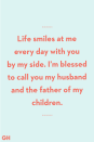 <p>Life smiles at me every day with you by my side. I’m blessed to call you my husband and the father of my children.</p>