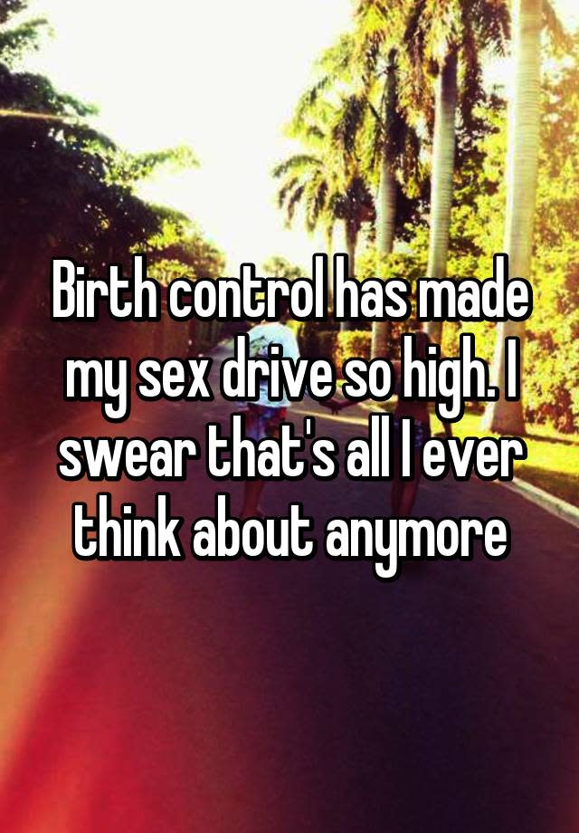 Birth control has made my sex drive so high. I swear that