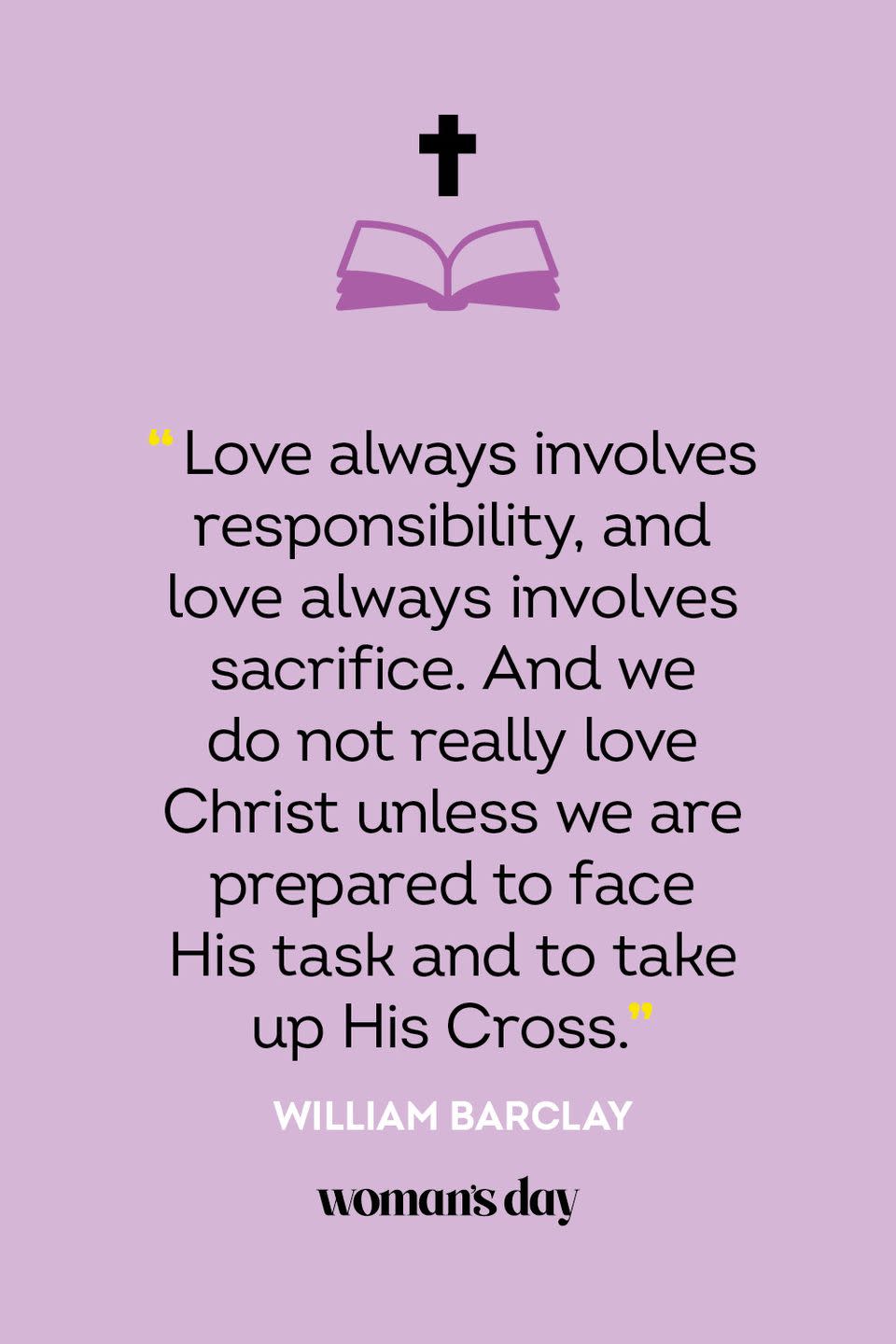 <p>“Love always involves responsibility, and love always involves sacrifice. And we do not really love Christ unless we are prepared to face His task and to take up His Cross.” — William Barclay</p>