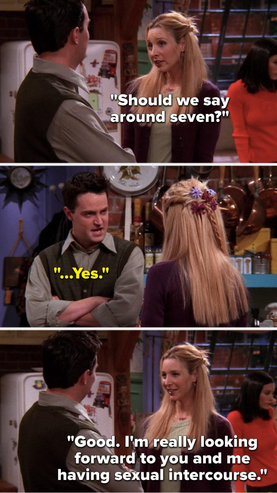 Phoebe says, "Should we say around seven," Chandler says, "...Yes," and Phoebe says, "Good, I'm really looking forward to you and me having sexual intercourse"