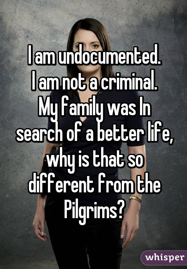 I am undocumented. I am not a criminal. My family was In search of a better life, why is that so different from the Pilgrims?