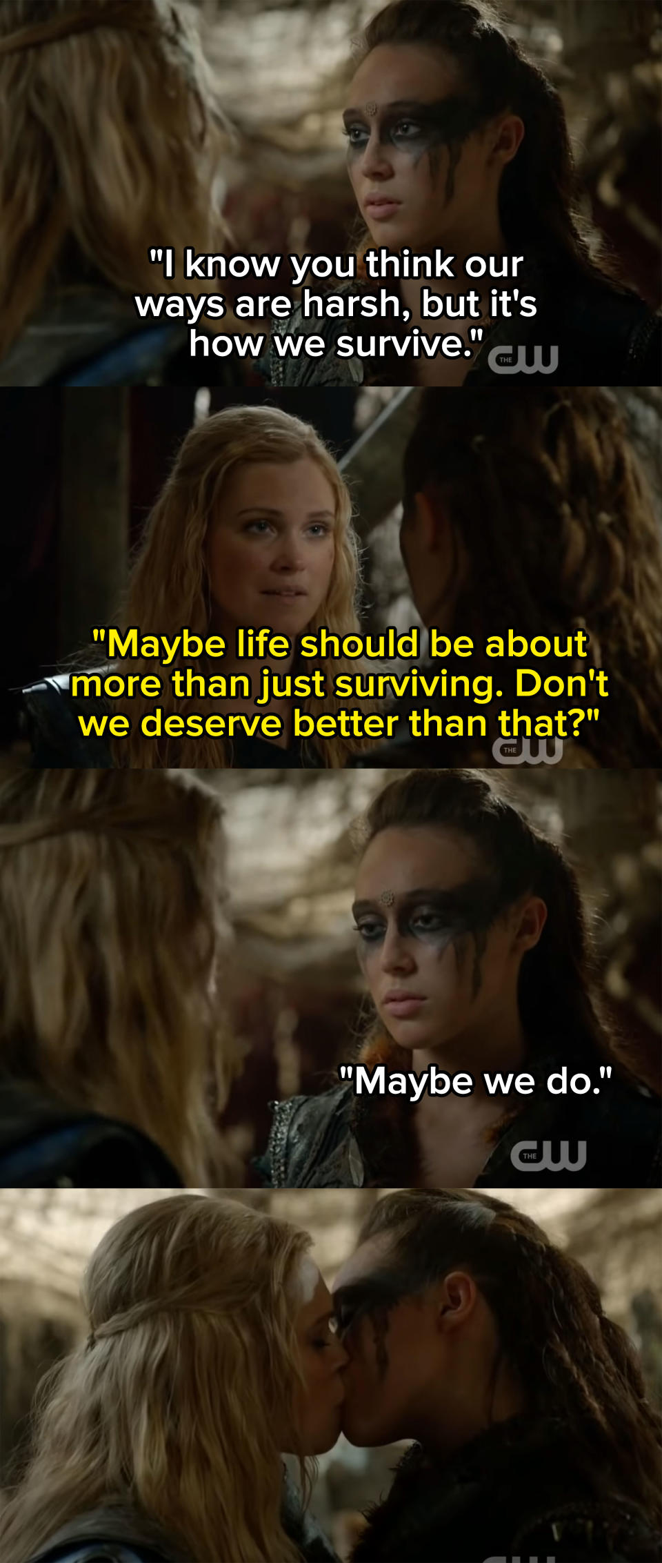 Lexa tells Clarke that she knows Clarke thinks their ways are harsh, but it's how they survive; when Clarke says that don't they deserve more than life being about just surviving, Lexa says maybe, and then they kiss