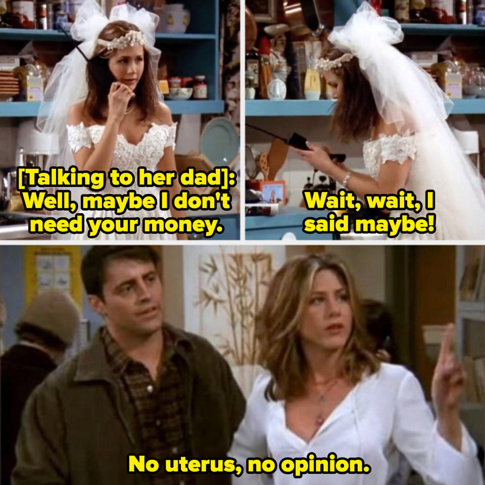 Rachel telling her dad she still needs his money in the first episode of "Friends"; Rachel saying, "No uterus, no opinion," later in the series