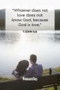 <p>"Whoever does not love does not know God, because God is love."</p>