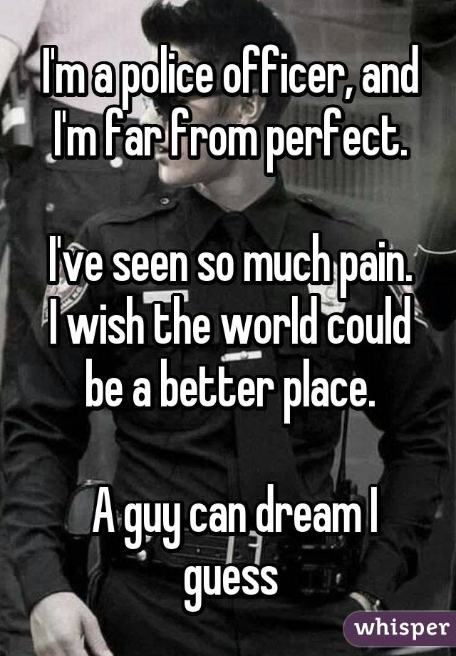 I'm a police officer, and I'm far from perfect. I've seen so much pain. I wish the world could be a better place.  A guy can dream I guess