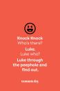 <p><strong>Knock Knock</strong></p><p><em>Who’s there?</em></p><p><strong>Luke.</strong></p><p><em>Luke who?</em></p><p><strong>Luke through the peephole and find out.</strong></p>