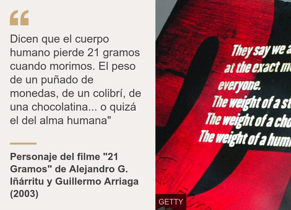 "Dicen que el cuerpo humano pierde 21 gramos cuando morimos. El peso de un puñado de monedas, de un colibrí, de una chocolatina... o quizá el del alma humana"", Source: Personaje del filme "21 Gramos" de Alejandro G. Iñárritu y Guillermo Arriaga (2003), Source description: , Image: 