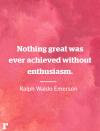 <p>"Nothing great was ever achieved without enthusiasm." </p><p><em>—Ralph Waldo Emerson</em></p><p><strong>RELATED: </strong><strong><a href="https://www.redbookmag.com/life/news/g4606/strong-women-quotes/" rel="nofollow noopener" target="_blank" data-ylk="slk:15 Strong Women Quotes by Women We Admire the Most;elm:context_link;itc:0;sec:content-canvas" class="link ">15 Strong Women Quotes by Women We Admire the Most</a></strong></p>