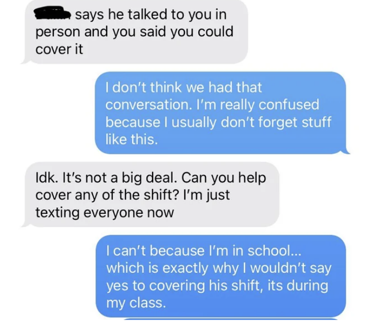 Employer says the other workers said they spoke to them in person and asks if can cover any of the shift, and employee says no because they're in school, which is why they wouldn't say yes to covering his shift