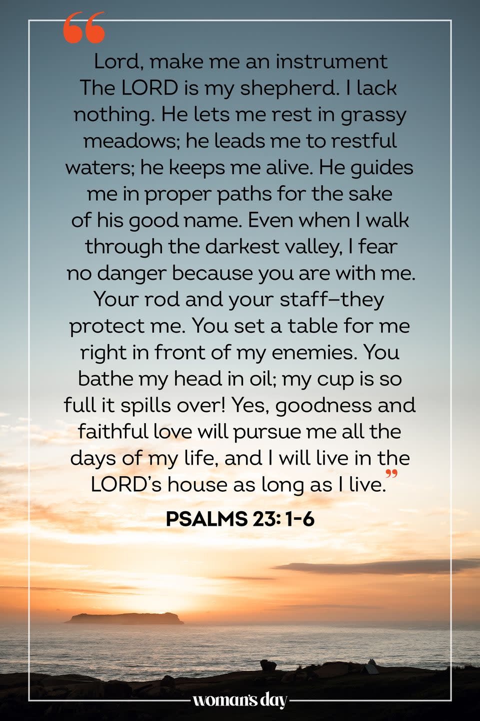 <p>The LORD is my shepherd. I lack nothing. He lets me rest in grassy meadows; he leads me to restful waters; he keeps me alive. He guides me in proper paths for the sake of his good name. Even when I walk through the darkest valley, I fear no danger because you are with me. Your rod and your staff — they protect me. You set a table for me right in front of my enemies. You bathe my head in oil; my cup is so full it spills over! Yes, goodness and faithful love will pursue me all the days of my life, and I will live in the LORD’s house as long as I live. </p><p> — Psalms 23: 1-6</p>