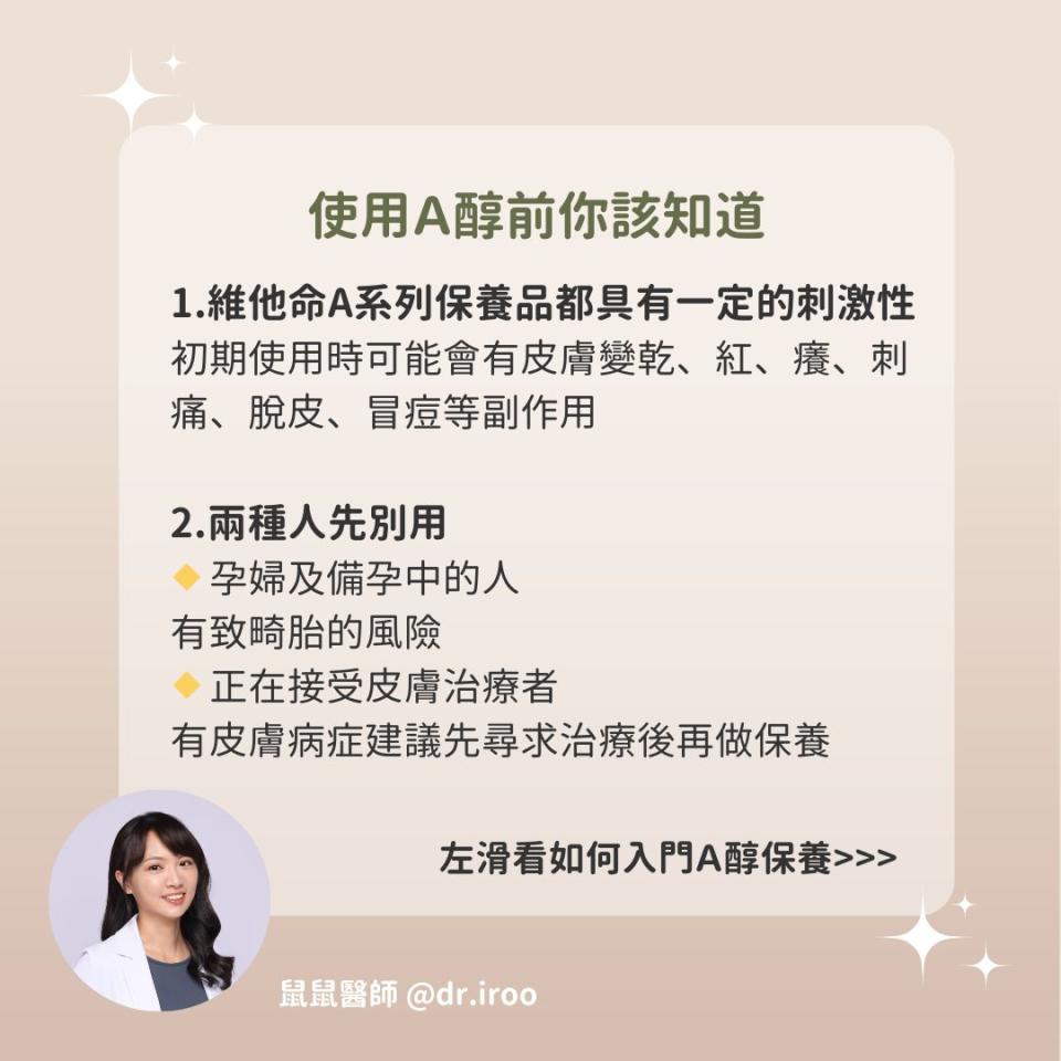 可能是 1 人和顯示的文字是「使用A醇前你該知道 1.維他命A系列保養品都具有一定的刺激性 初期使用時可能會有皮膚變乾 紅、 癢、 癢、刺 刺 痛、 痛、脫皮、 脫皮、 冒痘等副作用 2.兩種人先別用 孕婦及備孕中的人 有致時胎的風險 正在接受皮膚治療者 有皮膚病症建議先尋求治療後再做保養 左滑看如何入門A醇保養》> 鼠鼠醫師 鼠鼠醫師@dr.iroo @dr.iroo 」的圖像