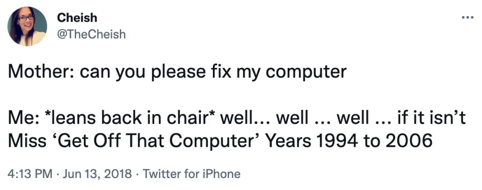 mother: can you please fix my computer me: (leans back in chair) well well well if it isn't Miss "Get off that Computer" years 1994 to 2006