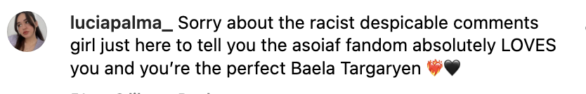 Sorry about the racist despicable comments girl just here to tell you the asoiaf fandom absolutely LOVES you and you're the perfect Baela Targaryen