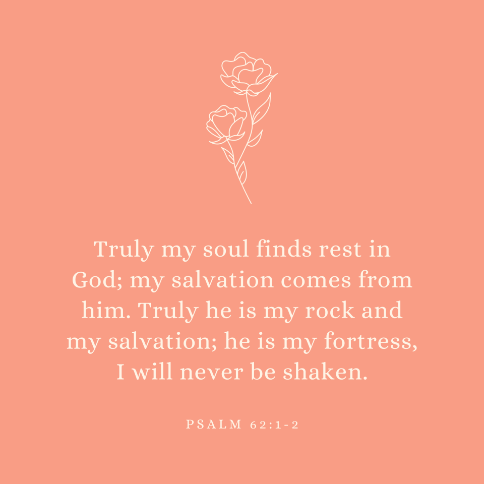 Psalm 62:1-2 Truly my soul finds rest in God; my salvation comes from him. Truly he is my rock and my salvation; he is my fortress, I will never be shaken.