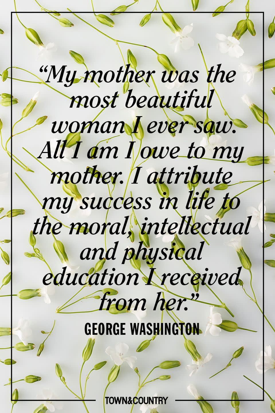 <p>"My mother was the most beautiful woman I ever saw. All I am I owe to my mother. I attribute my success in life to the moral, intellectual and physical education I received from her.” </p><p>- George Washington</p>