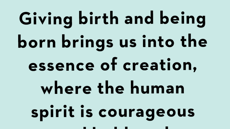 giving birth and being born brings us into the essence of creation, where the human spirit is courageous and bold, and the body, a miracle of wisdom