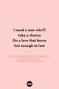 <p>I need a man who'll take a chance</p><p>On a love that burns hot enough to last</p>