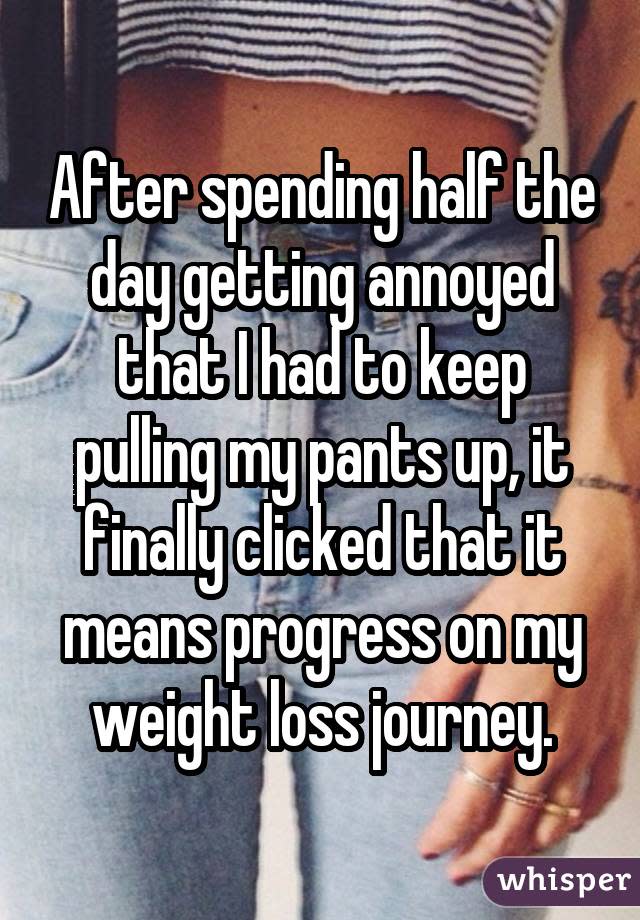 After spending half the day getting annoyed that I had to keep pulling my pants up, it finally clicked that it means progress on my weight loss journey.