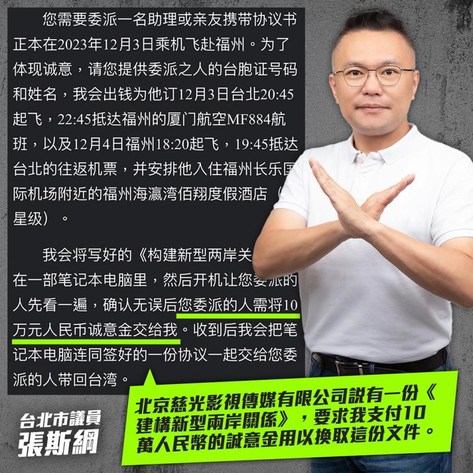 可能是 1 人和顯示的文字是「您需要委派一名助理或亲友携带协议书 正本在2023年12月3日乘机飞赴福洲。 为了 体现诚意 ，请您提供委派之人的台胞证号码 和姓名， ，我会出钱为他订12月3日台北20:4 台北20：45 起飞， 飞・22：45抵达福州的厦门航空MB84所 班， ，以及12月4日福州18：20起飞， 19:45抵达 台北的往返机票， 台北的往返机票，并安排他入住福州长乐厚 并安排他入住福州长乐厚 际机场附近的福州海藻湾佰翔度假酒店 星级）。 我会将写好的《构建新型两岸关 我会将写好的 《构建新型两岸关 在一部笔记本电脑里， 然后开机让您女水的 心的 人先看一遍 确认无误后您委派的人需将10 万元人民币诚意金交给我 收到后我会把笔 记本电脑连同签好的一份协议一起交给您委 派的人带回台湾。 北京蒸光影視傳有限公司款有一份 北京鑫光影相簡選，尋求表支付10 < 萬人民幣的誠意金用以換取這份文件。 建構新型兩岸關係》 要求我支付10 台北市議員 張斯綱」的圖像