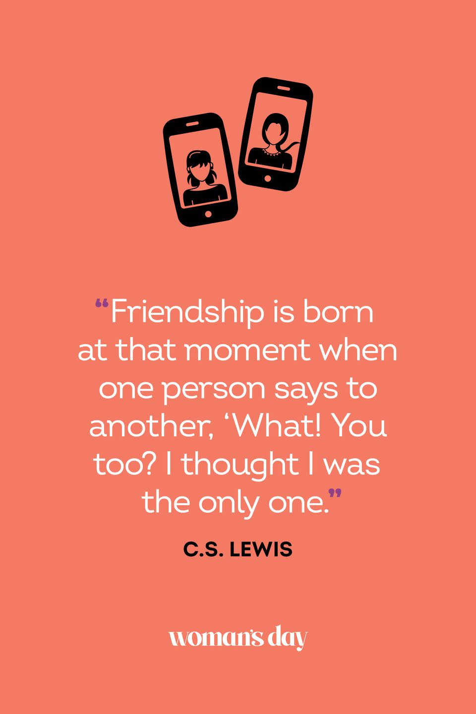 <p>“Friendship is born at that moment when one person says to another, ‘What! You too? I thought I was the only one.’”</p>