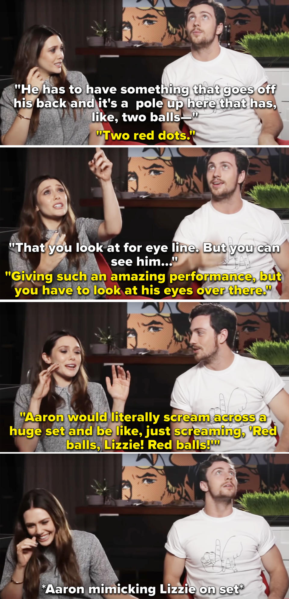 Elizabeth Olsen and Aaron Taylor-Johnson in an interview, with Olsen saying, "Aaron would literally scream across a huge set and be like, just screaming, 'Red balls, Lizzie! Red balls!'"
