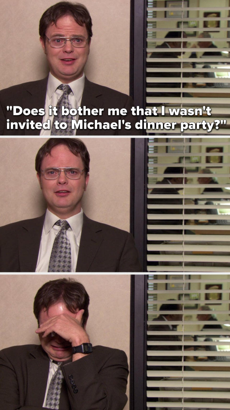 Dwight says, "Does it bother me that I wasn't invited to Michael's dinner party" and then he starts crying