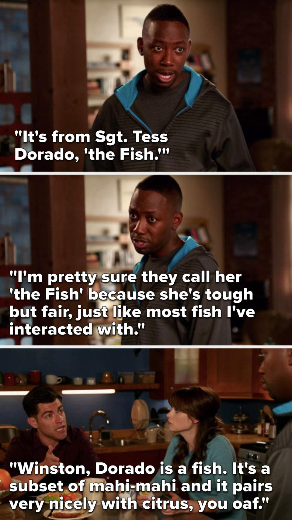 Winston says, "It's from Sergeant Tess Dorado, The Fish, I'm think they call her that cause she's tough but fair, like most fish I've interacted with," Schmidt says, "Dorado is a fish, it's a subset of mahi-mahi and it pairs nicely with citrus, you oaf"