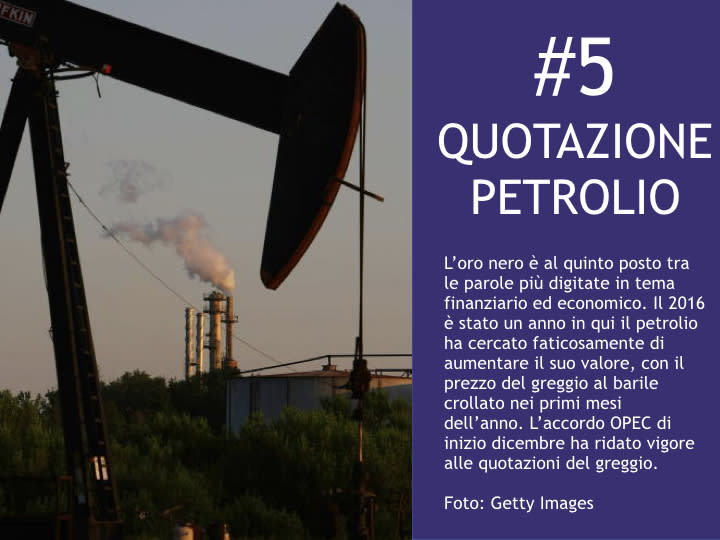 <p>#5 Quotazione petrolio L'oro nero è al quinto posto tra le parole più digitate in tema finanziario ed economico. Il 2016 è stato un anno in qui il petrolio ha cercato faticosamente di aumentare il suo valore, con il prezzo del greggio al barile crollato nei primi mesi dell'anno. L'accordo OPEC di inizio dicembre ha ridato vigore alle quotazioni del greggio. </p>