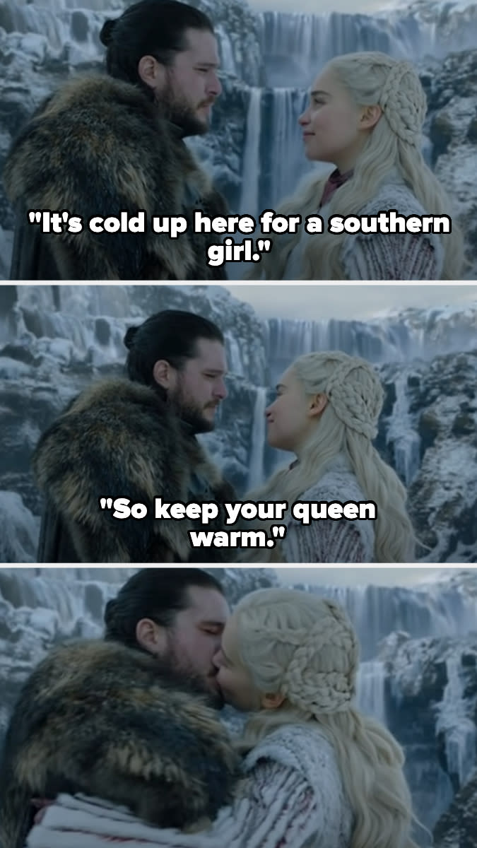 Daenerys saying to Jon, "It's cold up here for a southern girl, so keep your queen warm," and then they kiss