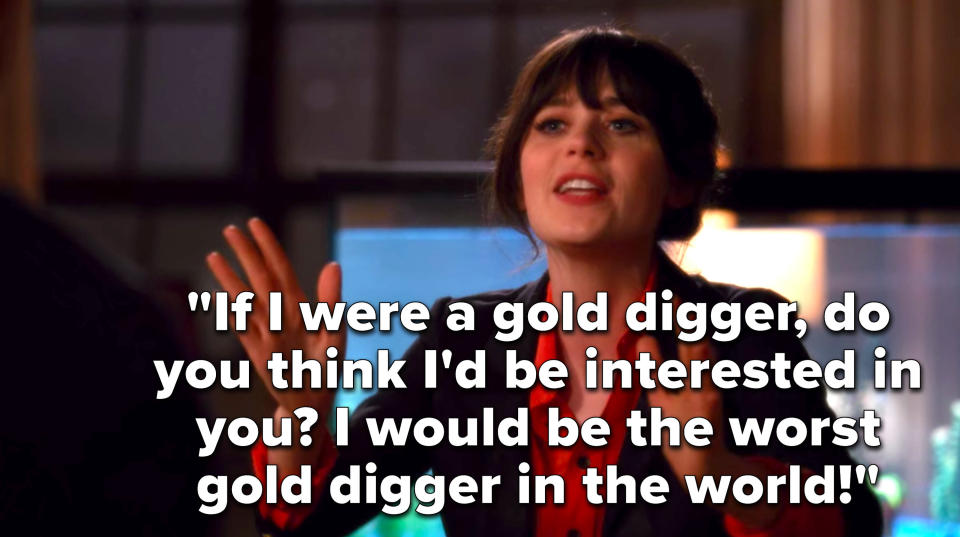 Jess says, If I were a gold digger, do you think Id be interested in you, I would be the worst gold digger in the world